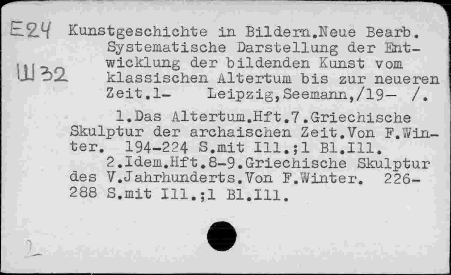 ﻿tzž.1-/ Kunstgeschichte in Bildern.Neue Bearb.
Systematische Darstellung der Ent-. і «	Wicklung der bildenden Kunst vom
klassischen Altertum bis zur neueren Zeit.l- Leipzig,Seemann,/19— /.
l.Das Altertum.Hft.7.Griechische Skulptur der archaischen Zeit.Von F.Win-ter. 194-224 S.mit Ill.;l Bl.Ill.
2.Idem.Hft.8-9.Griechische Skulptur des V.Jahrhunderts.Von F.Winter. 226-288 S.mit Ill.;l Bl.Ill.